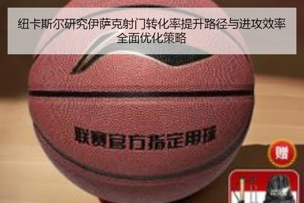 纽卡斯尔研究伊萨克射门转化率提升路径与进攻效率全面优化策略