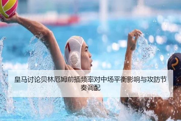 皇马讨论贝林厄姆前插频率对中场平衡影响与攻防节奏调配