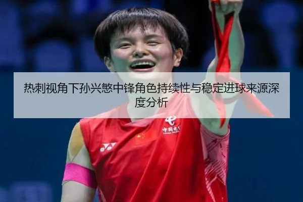热刺视角下孙兴慜中锋角色持续性与稳定进球来源深度分析