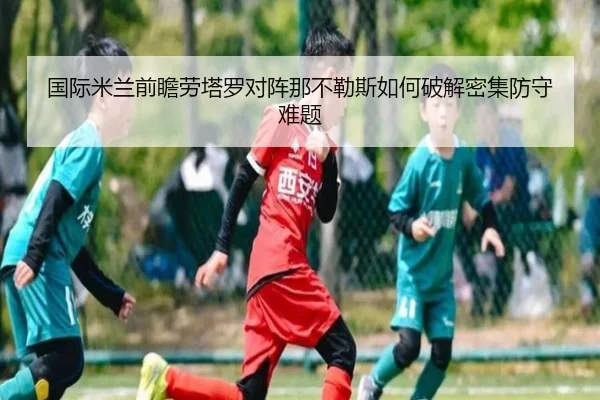 国际米兰前瞻劳塔罗对阵那不勒斯如何破解密集防守难题